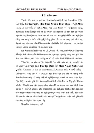 SVTH: LÊ THỊ THANH TRANG GVHD: QUÁCH TỐ TRINH
Lời cảm ơn
Trước tiên, em xin gửi lời cảm ơn chân thành đến Ban Giám Hiệu,
các Thầy Cô TrƣờngĐại Học Công Nghiệp Thực Phẩm TP.HCMnói
chung và các Thầy Cô Khoa Quản trị kinh doanh và du lịchnói riêng,
trường đã tạo điềukiện cho em có cơ hội trải nghiệm và thực tập tại doanh
nghiệp. Đây là một điều thiết thực và hữu ích, mang lại nhiều kinh nghiệm
cũng như trang bị thêm những kỹ năng giúp ích cho em trong quá trình học
tập và làm việc sau này. Cảm ơn thầy cô đã tận tình giảng dạy, truyền đạt
cho em những kiến thức vô cùng quý giá.
Em xin chân thành cảm ơn Cô Quách Tố Trinh, cảm ơn Cô đã hướng
dẫn tận tình về các vấn đề liên quan đến đợt thực tập này cũng như giải đáp
thắc mắc chi tiết, sửa chữa những sai sót để hoàn thành bài báo cáo tốt hơn.
Tiếp đến, em xin gửi đến toàn thể Ban giám đốc và các anh chị cán
bộ nhân viên Trung Tâm Đào Tạo Quản Trị Mạng Và An Ninh Mạng
Quốc Tế Athena lời cảm ơn chân thànhnhất. Cảm ơn Thầy Võ Đỗ Thắng –
Giám đốc Trung tâm ATHENA, đã tạo điều kiện cho em có những kiến
thức bổ ích,những kỹ năng và kinh nghiệm thực tế mà em chưa được học.
Đặc biệt, em xin gửi lời cảm ơn chân thành nhất đến chị Nguyễn Khánh
Minh – Người trực tiếp hướng dẫn, giúp đỡ em trong suốt quá trình thực
tập tại ATHENA, chia sẻ cho em những kinh nghiệm, bài học hữu ích, tạo
điều kiện cho em có những trải nghiệm thực tế và chân thật nhất. Bên cạnh
đó, em xin cảm ơn các anh chị, các bạn tại Trung tâm đã nhiệt tình giúp đỡ
em trong thời gian thực tập ở đây.
Xin chân thành cảm ơn!
 