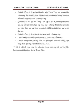 SVTH: LÊ THỊ THANH TRANG GVHD: QUÁCH TỐ TRINH
Page 22
- Quản lý hồ sơ, lý lịch của nhân viên toàn Trung Tâm: lưu hồ sơ nhân
viên trong file theo bộ phận. Lập danh sách nhân viênTrung Tâmtheo
biểu mẫu, cập nhật định kỳ hàng tháng.
- Quản lý việc đào tạo của Trung Tâm: lập kế hoạch, chương trình đào
tạo, sắp xếp các khóa học, cấp bằng cấp – chứng chỉ đào tạo cho các
học viên tham gia các khóa học, đánh giá kết quả đào tạo, lưu hồ sơ
đào tạo.
- Quản lý hồ sơ, lý lịch của các học viên, sinh viên thực tập.
- Lập lịch tiếp khách hàng tuần, theo dõi và tổ chức tiếp khách.
- Chuyển bảng đánh giá ứng viên cho phòng kế toán tính lương, lập
bảng đánh giá ứng viên khi thử việc….v.v..
=> Đó là một số công việc chủ yếu của phòng nhân sự mà em thu thập
được sau quá trình thực tập tại Trung Tâm.
 