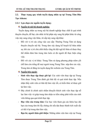 SVTH: LÊ THỊ THANH TRANG GVHD: QUÁCH TỐ TRINH
Page 23
2.2. Thực trạng quy trình tuyển dụng nhân sự tại Trung Tâm Đào
Tạo Athena:
2.2.1 Lựa chọn các nguồn tuyển dụng:.
Nguồn từ nội bộ doanh nghiệp:
Tuyển dụng nhân sự trong nội bộ doanh nghiệp thực chất là quá trình
thuyên chuyển, đề bạt, cân nhắc từ bộ phận này sang bộ phận khác từ công
việc này sang công việc khác, từ cấp này sang cấp khác:
- Đối với vị trí các công việc cao cấp: Thường Trung Tâm sử dụng
thuyên chuyển nội bộ. Trung tâm xây dựng kế hoạch kế thừa nhân
sự, khi các vị trí chủ chốt thiếu vắng thì đội ngũ kế thừa sẽ được thay
thế nhằm đảm bảo trung tâm luôn có đủ người để thực hiện công
việc.
- Đối với các vị trí khác: Trung Tâm sử dụng phương pháp niêm yết
chỗ làm còn trống để mọi người trong Trung Tâm nộp đơn xin việc.
Trung tâm sẽ đăng tin tuyển dụng lên website của Trung Tâm.
Nguồn bên ngoài:
- Sinh viên thực tập đƣợc giữ lại: Các sinh viên thực tập tại Trung
Tâm được Trung Tâm đánh giá thái độ và quá trình thực tập. Nếu
nhận thấy sinh viên có thái độ làm việc tốt, có kiến thức sẽ được giữ
lại làm việc.
 Đây chính là chính sách nhằm khuyến khích sinh viên thực tập nỗ
lực làm việc và giúp trung tâm nhận ra tiềm năng phát triển của sinh
viên thông qua quá trình thực tập.
- Học viên của trung tâm: Các học viên tham gia các khóa học dài
hạn của trung tâm thi lấy chứng chỉ nếu đạt được thành tích xuất sắc
có thể ở lại trung tâm làm việc.
- Bạn bè, ngƣời thân giới thiệu: Những nhân viên làm việc tại Trung
 