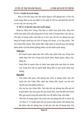 SVTH: LÊ THỊ THANH TRANG GVHD: QUÁCH TỐ TRINH
Page 25
2.2.2.1. Chuẩn bị tuyển dụng:
Đưa ra chỉ tiêu ứng viên cần tuyển dụng ở mỗi phòng ban và tiêu chí
tuyển dụng. Đưa ra các quy định về các giấy tờ, thủ tục cần thiết khi làm hồ
sơ xin việc của các ứng viên.
Đề ra và dự báo nhu cầu tuyển dụng:
Định kỳ hằng năm Trung Tâm đưa ra chiến lược phát triển. Dựa trên
chiến lược phát triển mỗi phòng ban sẽ ước tính số lượng nhân viên cần có,
nếu thấy số lượng nhân viên hiện có ít hơn nhu cầu thì các phòng ban gửi
bảng kế hoạch trình bày chi tiết số lượng cần tuyển, vị trí ứng tuyển,...lên
cho Giám Đốc duyệt. Nếu Giám Đốc chấp nhận sẽ chuyển qua cho phòng
hành chính và kinh doanh (phòng nhân sự) tiến hành tuyển dụng.
Tích cực:
- Kế hoạch tuyển dụng dựa trên chiến lược phát triển của Trung tâm
nhằm đảm bảo cho Trung tâm tuyển được đúng người, đúng việc,
đúng lúc.
- Giám Đốc là người nắm rõ chiến lược phát triển tình hình tài chính
của Trung tâm nên sẽ quyết định đúng đắn có nên tuyển thêm hay
không.
Hạn chế:
- Tốn nhiều thời gian, mỗi phòng ban trình số lượng nhân viên cần
tuyển lên cho Giám Đốc, phải đợi Giám Đốc duyệt, sau đó mới
chuyển qua cho phòng nhân sự.
- Gây áp lực cho Giám Đốc: Nếu hầu hết các phòng ban đều gởi kế
hoạch nhân viên cần tuyển lên cho Giám Đốc, mọi thứ đều chờ Giám
Đốc giải quyết trong khi giám đốc còn rất nhiều công việc khác.
- Đôi khi số lượng người cần tuyển cho các phòng ban đề ra chưa xác
với thực tế. Vì muốn đảm bảo kế hoạch kinh doanh mỗi phòng ban
đạt được nên các phòng ban có thể gửi yêu cầu số lượng ứng viên
 