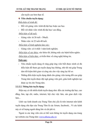 SVTH: LÊ THỊ THANH TRANG GVHD: QUÁCH TỐ TRINH
Page 26
cần tuyển cao hơn thực tế.
Tiêu chuẩn tuyển dụng:
Điều kiện về trình độ:
- Đối với giảng viên: trình độ đại học hoặc cao học.
- Đối với nhân viên: trình độ đại học/ cao đẳng.
Điều kiện về độ tuổi:
- Giảng viên: từ 26 tuổi - 50tuổi.
- Nhân viên: từ 22 tuổi-40 tuổi.
Điều kiện về kinh nghiệm làm việc:
- Giảng viên: có ít nhất 1 năm kinh nghiệm.
Điều kiện về sức khỏe: sức khỏe tốt, không mắc các bệnh hiểm nghèo.
Điều kiện về kiến thức: có kiến thức về công nghệ thông tin.
Tích cực:
- Tiêu chuẩn tuyển dụng rõ ràng giúp ứng viên biết được mình có đủ
điều kiện để tham gia tuyển dụng hay không, nhờ đó mà giúp Trung
tâm tiết kiệm thời gian và công sức cho việc sàng lọc hồ sơ.
- Những điều kiện tuyển dụng dành cho giảng viên tương đối cao giúp
Trung tâm tuyển được đội ngũ giảng viên giỏi, giàu kinh nghiệm tạo
được uy tín cho Trung tâm.
2.2.2.2. Thông báo tuyển dụng:
Hiện nay có rất nhiều kênh tuyển dụng như: đến các trường đại học, cao
đẳng, báo, tạp chí, radio, internet, hội chợ việc làm, sàn giao dịch việc
làm...
Lĩnh vực kinh doanh của Trung Tâm chủ yếu là trên internet nên kênh
tuyển dụng chủ đạo của Trung Tâm là các forum, facebook... Vì các kênh
này có số lượng người dùng lớn và chi phí rẻ.
Ngoài ra các ứng viên còn có thể xem thông tin tuyển dụng của trung
tại website của Trung tâm: www.athena.edu.vn
 