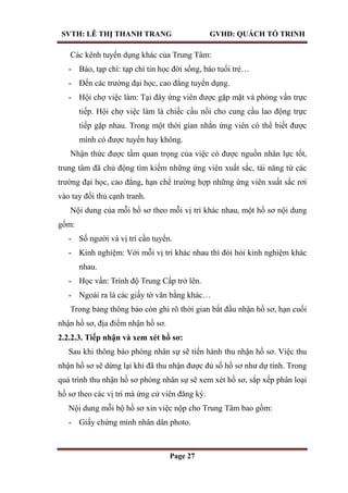 SVTH: LÊ THỊ THANH TRANG GVHD: QUÁCH TỐ TRINH
Page 27
Các kênh tuyển dụng khác của Trung Tâm:
- Báo, tạp chí: tạp chí tin học đời sống, báo tuổi trẻ…
- Đến các trường đại học, cao đẳng tuyển dụng.
- Hội chợ việc làm: Tại đây ứng viên được gặp mặt và phỏng vấn trực
tiếp. Hội chợ việc làm là chiếc cầu nối cho cung cầu lao động trực
tiếp gặp nhau. Trong một thời gian nhắn ứng viên có thể biết được
mình có được tuyển hay không.
Nhận thức được tầm quan trọng của việc có được nguồn nhân lực tốt,
trung tâm đã chủ động tìm kiếm những ứng viên xuất sắc, tài năng từ các
trường đại học, cao đẳng, hạn chế trường hợp những ứng viên xuất sắc rơi
vào tay đối thủ cạnh tranh.
Nội dung của mỗi hồ sơ theo mỗi vị trí khác nhau, một hồ sơ nội dung
gồm:
- Số người và vị trí cần tuyển.
- Kinh nghiệm: Với mỗi vị trí khác nhau thì đòi hỏi kinh nghiệm khác
nhau.
- Học vấn: Trình độ Trung Cấp trở lên.
- Ngoài ra là các giấy tờ văn bằng khác…
Trong bảng thông báo còn ghi rõ thời gian bắt đầu nhận hồ sơ, hạn cuối
nhận hồ sơ, địa điểm nhận hồ sơ.
2.2.2.3. Tiếp nhận và xem xét hồ sơ:
Sau khi thông báo phòng nhân sự sẽ tiến hành thu nhận hồ sơ. Việc thu
nhận hồ sơ sẽ dừng lại khi đã thu nhận được đủ số hồ sơ như dự tính. Trong
quá trình thu nhận hồ sơ phòng nhân sự sẽ xem xét hồ sơ, sắp xếp phân loại
hồ sơ theo các vị trí mà ứng cử viên đăng ký.
Nội dung mỗi bộ hồ sơ xin việc nộp cho Trung Tâm bao gồm:
- Giấy chứng minh nhân dân photo.
 