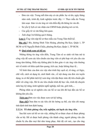 SVTH: LÊ THỊ THANH TRANG GVHD: QUÁCH TỐ TRINH
Page 28
- Đơn xin việc: Trong mỗi đơn này có các phần: họ và tên, ngày tháng
năm sinh, trình độ, kinh nghiệm trước đây => Theo mẫu do Trung
tâm soạn thảo và các ứng cử viên điền đầy đủ thông tin vào đó.
- Sơ yếu lý lịch có xác nhận của UBND hoặc phường nơi cư trú.
- Các giấy tờ và văn bằng liên quan.
- Ảnh chụp 3x4 không quá 6 tháng.
Lƣu ý: Ứng viên nộp hồ sơ theo mẫu của Trung Tâm thiết kế.
Địa chỉ:2 Bis, đường Đinh Tiên Hoàng, phường Đa Kao, Quận 1, TP
HCM và 92 Nguyễn Đình Chiểu, phường Đa Kao, Quận 1, TP HCM.
Quá trình xem xét hồ sơ:
Những thông tin ứng viên điền, Trung Tâm sẽ so sánh với bản mô tả
công việc để xem các tiêu chuẩn của ứng viên có phù hợp với yêu cầu của
trung tâm không. Điều này không phải là đơn giản vì các ứng viên thường
nói về mình với khía cạnh hào quang, tích cực, hoặc không thực tế...
Về hình thức của đơn xin việc như trình bày sạch sẽ, rõ ràng, có lôgic,
chữ viết, cách sử dụng từ, cách hành văn...về nội dung của đơn xin tuyển
dụng, ta có thể phân tách kỹ xem ứng viên đạt được mức độ tiêu chuẩn gần
nhất với công việc. Đó là các tiêu chuẩn trình độ học vấn, trình độ chuyên
môn hay kỹ năng, kinh nghiệm nghề nghiệp, tuổi tác, giới tính,...
Phòng nhân sự sẽ nghiên cứu các hồ sơ sau khi đã loại dần các hồ sơ
không đat yêu cầu.
Tích cực:Đơn xin việc được xem xét kỹ lưỡng.
Hạn chế:Chưa đưa ra các tiêu chí đo lường cụ thể, các tiêu chí mang
tính định tính hơn định lượng.
2.2.2.4. Tổ chức phỏng vấn, trắc nghiệm, sát hạch các ứng viên.
Sau khi xem xét hồ sơ xin việc, những hồ sơ được chọn sẽ được phỏng
vấn sơ bộ. Để có được buổi phỏng vấn thành công, người phỏng vấn cần
chuẩn bị chu đáo mọi thứ như trang phục, thái độ cởi mở,...tạo cho ứng
 