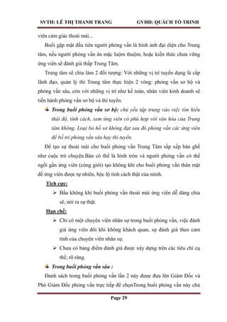 SVTH: LÊ THỊ THANH TRANG GVHD: QUÁCH TỐ TRINH
Page 29
viên cảm giác thoải mái...
Buổi gặp mặt đầu tiên người phỏng vấn là hình ảnh đại diện cho Trung
tâm, nếu người phỏng vấn ăn mặc luộm thuộm, hoặc kiến thức chưa vững
ứng viên sẽ đánh giá thấp Trung Tâm.
Trung tâm sẽ chia làm 2 đối tượng: Với những vị trí tuyển dụng là cấp
lãnh đạo, quản lý thì Trung tâm thực hiện 2 vòng: phỏng vấn sơ bộ và
phỏng vấn sâu, còn với những vị trí như kế toán, nhân viên kinh doanh sẽ
tiến hành phỏng vấn sơ bộ và thi tuyển.
Trong buổi phỏng vấn sơ bộ: chủ yếu tập trung vào việc tìm hiểu
thái độ, tính cách, xem ứng viên có phù hợp với văn hóa của Trung
tâm không. Loại bỏ hồ sơ không đạt sau đó phỏng vấn các ứng viên
để bố trí phỏng vấn sâu hay thi tuyển.
Để tạo sự thoải mái cho buổi phỏng vấn Trung Tâm sắp xếp bàn ghế
như cuộc trò chuyện.Bàn có thể là hình tròn và người phỏng vấn có thể
ngồi gần ứng viên (cùng giới) tạo không khí cho buổi phỏng vấn thân mật
để ứng viên được tự nhiên, bộc lộ tính cách thật của mình.
Tích cực:
 Bầu không khí buổi phỏng vấn thoải mái ứng viên dễ dàng chia
sẽ, nói ra sự thật.
Hạn chế:
 Chỉ có một chuyên viên nhân sự trong buổi phỏng vấn, việc đánh
giá ứng viên đôi khi không khách quan, sự đánh giá theo cảm
tính của chuyên viên nhân sự.
 Chưa có bảng điểm đánh giá được xây dựng trên các tiêu chí cụ
thể, rõ ràng.
Trong buổi phỏng vấn sâu :
Danh sách trong buổi phỏng vấn lần 2 này được đưa lên Giám Đốc và
Phó Giám Đốc phỏng vấn trực tiếp để chọnTrong buổi phỏng vấn này chủ
 