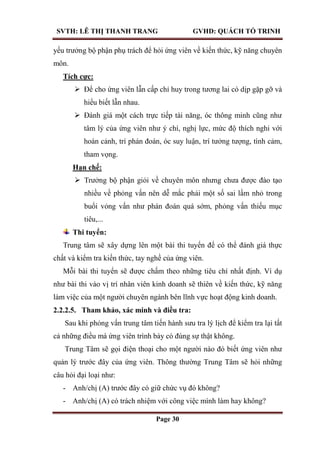 SVTH: LÊ THỊ THANH TRANG GVHD: QUÁCH TỐ TRINH
Page 30
yếu trưởng bộ phận phụ trách để hỏi ứng viên về kiến thức, kỹ năng chuyên
môn.
Tích cực:
 Để cho ứng viên lẫn cấp chỉ huy trong tương lai có dịp gặp gỡ và
hiểu biết lẫn nhau.
 Đánh giá một cách trực tiếp tài năng, óc thông minh cũng như
tâm lý của ứng viên như ý chí, nghị lực, mức độ thích nghi với
hoàn cảnh, trí phán đoán, óc suy luận, trí tưởng tượng, tình cảm,
tham vọng.
Hạn chế:
 Trưởng bộ phận giỏi về chuyên môn nhưng chưa được đào tạo
nhiều về phỏng vấn nên dễ mắc phải một số sai lầm nhỏ trong
buổi vỏng vấn như phán đoán quá sớm, phỏng vấn thiếu mục
tiêu,...
Thi tuyển:
Trung tâm sẽ xây dựng lên một bài thi tuyển để có thể đánh giá thực
chất và kiểm tra kiến thức, tay nghề của ứng viên.
Mỗi bài thi tuyển sẽ được chấm theo những tiêu chí nhất định. Ví dụ
như bài thi vào vị trí nhân viên kinh doanh sẽ thiên về kiến thức, kỹ năng
làm việc của một người chuyên ngành bên lĩnh vực hoạt động kinh doanh.
2.2.2.5. Tham khảo, xác minh và điều tra:
Sau khi phỏng vấn trung tâm tiến hành sưu tra lý lịch để kiểm tra lại tất
cả những điều mà ứng viên trình bày có đúng sự thật không.
Trung Tâm sẽ gọi điện thoại cho một người nào đó biết ứng viên như
quản lý trước đây của ứng viên. Thông thường Trung Tâm sẽ hỏi những
câu hỏi đại loại như:
- Anh/chị (A) trước đây có giữ chức vụ đó không?
- Anh/chị (A) có trách nhiệm với công việc mình làm hay không?
 