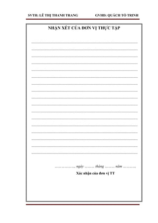 SVTH: LÊ THỊ THANH TRANG GVHD: QUÁCH TỐ TRINH
NHẬN XÉT CỦA ĐƠN VỊ THỰC TẬP
...................................................................................................................
...................................................................................................................
...................................................................................................................
...................................................................................................................
...................................................................................................................
...................................................................................................................
...................................................................................................................
...................................................................................................................
...................................................................................................................
...................................................................................................................
...................................................................................................................
...................................................................................................................
...................................................................................................................
...................................................................................................................
...................................................................................................................
...................................................................................................................
...................................................................................................................
………………, ngày ……… tháng ……… năm …………
Xác nhận của đơn vị TT
 