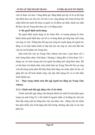 SVTH: LÊ THỊ THANH TRANG GVHD: QUÁCH TỐ TRINH
Page 32
viên sẽ được xét theo 1 bảng đánh giá. Bảng đánh giá này sẽ là sự kết hợp
cho điểm theo các tiêu chí, chỉ tiêu ở các vòng phỏng vấn trước đó hay bài
chấm điểm thi tuyển để chọn ra người có số điểm cao nhất, chính xác nhất
để làm việc tại Trung tâm theo các vị trí đăng tuyển.
Ra quyết định tuyển dụng:
Ra quyết định tuyển dụng sẽ do Giám Đốc và trưởng phòng tổ chức
hành chính quyết định dựa vào hồ sơ và bảng đánh giá tổng hợp cuối cùng
của ứng cử viên. Thông báo kết quả của công tác tuyển dụng tới người lao
động và tổ chức hành chính sẽ sắp lịch cho các ứng cử viên mới đến thử
việc tại các bộ phận của Trung tâm .
Quá trình thử việc tại Trung Tâm Athena chia làm 2 giai đoạn với 2
mức lương khác nhau: Giai đoạn 1 khoảng 1 tháng đầu và Giai đoạn 2 là 1
tháng sau với mức lương mới của người lao động mới cũng khác nhau. Để
có thể được trở thành nhân viên chính thức tại Trung Tâm đòi hỏi các ứng
viên đã trúng tuyển phải thể hiện được khả năng của mình, phải nổ lực, cố
gắng hết sức để hoàn thành công việc đạt chất lượng tốt và có tinh thần
trách nhiệm cao.
2.3. Thực trạng chính sách đãi ngộ ngƣời lao động tại Trung Tâm
Athena.
2.3.1. Chính sách đãi ngộ, động viên về tài chính.
Chính sách đãi ngộ, động viên khuyến khích tài chính là một phần quan
trọng của một Công Ty vì đó chính là nguyên nhân và là động lực chủ yếu
thúc đẩy năng suất lao động làm việc của nhân viên…Động viên tài chính
bao gồm nhiều yếu tố đa dạng như tiền lương, thưởng, phụ cấp và các loại
phúc lợi.
 