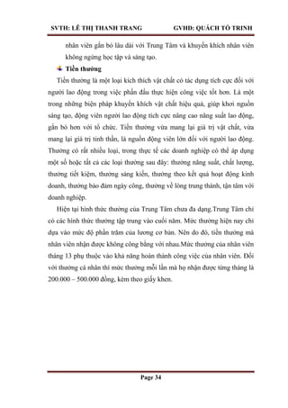 SVTH: LÊ THỊ THANH TRANG GVHD: QUÁCH TỐ TRINH
Page 34
nhân viên gắn bó lâu dài với Trung Tâm và khuyến khích nhân viên
không ngừng học tập và sáng tạo.
Tiền thƣởng
Tiền thưởng là một loại kích thích vật chất có tác dụng tích cực đối với
người lao động trong việc phấn đấu thực hiện công việc tốt hơn. Là một
trong những biện pháp khuyến khích vật chất hiệu quả, giúp khơi nguồn
sáng tạo, động viên người lao động tích cực nâng cao năng suất lao động,
gắn bó hơn với tổ chức. Tiền thưởng vừa mang lại giá trị vật chất, vừa
mang lại giá trị tinh thần, là nguồn động viên lớn đối với người lao động.
Thưởng có rất nhiều loại, trong thực tế các doanh nghiệp có thể áp dụng
một số hoặc tất cả các loại thưởng sau đây: thưởng năng suất, chất lượng,
thưởng tiết kiệm, thưởng sáng kiến, thưởng theo kết quả hoạt động kinh
doanh, thưởng bảo đảm ngày công, thưởng về lòng trung thành, tận tâm với
doanh nghiệp.
Hiện tại hình thức thưởng của Trung Tâm chưa đa dạng.Trung Tâm chỉ
có các hình thức thưởng tập trung vào cuối năm. Mức thưởng hiện nay chỉ
dựa vào mức độ phần trăm của lương cơ bản. Nên do đó, tiền thưởng mà
nhân viên nhận được không công bằng với nhau.Mức thưởng của nhân viên
tháng 13 phụ thuộc vào khả năng hoàn thành công việc của nhân viên. Đối
với thưởng cá nhân thì mức thưởng mỗi lần mà họ nhận được từng tháng là
200.000 – 500.000 đồng, kèm theo giấy khen.
 