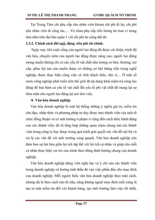 SVTH: LÊ THỊ THANH TRANG GVHD: QUÁCH TỐ TRINH
Page 37
Tại Trung Tâm chỉ phụ cấp cho nhân viên khoản chi phí đi lại, chi phí
nếu nhân viên đi công tác,… Và chưa phụ cấp tiền lương ăn trưa vì trung
tâm nằm trên địa bàn quận 1 với chi phí ăn uống đắt đỏ.
2.3.2. Chính sách đãi ngộ, động viên phi tài chính.
Ngày nay, khi cuộc sống của người lao động đã được cải thiện, trình độ
văn hóa, chuyên môn của người lao động được nâng cao, người lao động
mong muốn không chỉ có các yếu tố vật chất như lương cơ bản, thưởng, trợ
cấp, phúc lợi mà còn muốn được có những cơ hội thăng tiến trong nghề
nghiệp, được thực hiện công việc có tính thách thức, thú vị… Ở một số
nước công nghiệp phát triển trên thế giới đã áp dụng khái niệm trả công lao
động để bao hàm cả yếu tố vật chất lẫn yếu tố phi vật chất để mang lại sự
thỏa mãn cho người lao động tại nơi làm việc.
Văn hóa doanh nghiệp
Văn hóa doanh nghiệp là một hệ thống những ý nghĩa giá trị, niềm tin
chủ đạo, nhận thức và phương pháp tư duy được mọi thành viên của một tổ
chức đồng thuận và có ảnh hưởng ở phạm vi rộng đến cách thức hành động
của các thành viên, đó là tổng hợp những quan niệm chung mà các thành
viên trong công ty học được trong quá trình giải quyết các vấn đề nội bộ và
xử lý các vấn đề với môi trường xung quanh. Văn hóa doanh nghiệp còn
đảm bảo sự hài hòa giữa lợi ích tập thể với lợi ích cá nhân và giúp cho mỗi
cá nhân thực hiện vai trò của mình theo đúng định hướng chung của doanh
nghiệp.
Văn hóa doanh nghiệp động viên nghị lực và ý chí của các thành viên
trong doanh nghiệp và hướng tinh thần đó vào việc phấn đấu cho mục đích
của doanh nghiệp. Mỗi người hiểu văn hóa doanh nghiệp theo một cách,
nhưng dù là theo cách nào đi nữa, cũng không ngoài mục đích cuối cùng là
tạo ra một niềm tin đối với khách hàng, tạo môi trường làm việc tốt nhất,
 