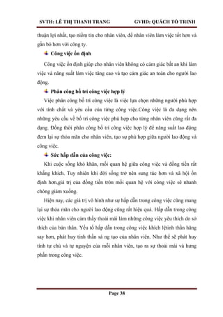 SVTH: LÊ THỊ THANH TRANG GVHD: QUÁCH TỐ TRINH
Page 38
thuận lợi nhất, tạo niềm tin cho nhân viên, để nhân viên làm việc tốt hơn và
gắn bó hơn với công ty.
Công việc ổn định
Công việc ổn định giúp cho nhân viên không có cảm giác bất an khi làm
việc và năng suất làm việc tăng cao và tạo cảm giác an toàn cho người lao
động.
Phân công bố trí công việc hợp lý
Việc phân công bố trí công việc là việc lựa chọn những người phù hợp
với tính chất và yêu cầu của từng công việc.Công việc là đa dạng nên
những yêu cầu về bố trí công việc phù hợp cho từng nhân viên cũng rất đa
dạng. Đồng thời phân công bố trí công việc hợp lý để năng suất lao động
đem lại sự thỏa mãn cho nhân viên, tạo sự phù hợp giữa người lao động và
công việc.
Sức hấp dẫn của công việc:
Khi cuộc sống khó khăn, mối quan hệ giữa công việc và đồng tiền rất
khắng khích. Tuy nhiên khi đời sống trở nên sung túc hơn và xã hội ổn
định hơn,giá trị của đồng tiền tròn mối quan hệ với công việc sẽ nhanh
chóng giảm xuống.
Hiện nay, các giá trị vô hình như sự hấp dẫn trong công việc cũng mang
lại sự thỏa mãn cho người lao động cũng rất hiệu quả. Hấp dẫn trong công
việc khi nhân viên cảm thấy thoải mái làm những công việc yêu thích do sở
thích của bản thân. Yếu tố hấp dẫn trong công việc khích lệtinh thần hăng
say hơn, phát huy tinh thần sá ng tạo của nhân viên. Như thế sẽ phát huy
tính tự chủ và tự nguyện của mỗi nhân viên, tạo ra sự thoải mái và hưng
phấn trong công việc.
 