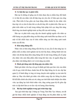 SVTH: LÊ THỊ THANH TRANG GVHD: QUÁCH TỐ TRINH
Page 39
Cơ hội đào tạo và phát triển
Đào tạo là những cố gắng của tổ chức được đưa ra nhằm thay đổi hành
vi và thái độ của nhân viên để đáp ứng các yêu cầu về hiệu quả của công
việc. Phát triển là bao gồm các hoạt động nhằm chuẩn bị cho nhân viên
theo kịp với cơ cấu tổ chức khi cơ cấu đó thay đổi và phát triển. Đào tạo và
phát triển nhân sự là một trong những biện pháp tích cực tăng khả năng
thích ứng của doanh nghiệp trước sự thay đổi của môi trường.
Đào tạo và phát triển cung cấp cho doanh nghiệp nguồn vốn nhân sự
chất lượng cao góp phần nâng cao khả năng cạnh tranh.Đào tạo được coi là
một vũ khí chiến lược của tổ chức nhằm nâng cao khả năng cạnh tranh
trước các đối thủ.
Khả năng thăng tiến
Nhân viên có khả năng thăng tiến khi họ có các yếu tố như năng lực và
phẩm chất cá nhân, kinh nghiệm mà họ tích lũy được, những thành tích mà
nhân viên đã đạt được.Khả năng thăng tiến là một trong những yếu tố giúp
cho nhân viên cảm thấy phấn chấn trong khi làm việc, là nguồn động lực
cho nhân viên khẳng định vị trí và tài năng của mình.
Đánh giá đúng mức độ đóng góp của nhân viên
Đánh giá nhân viên hay còn gọi là đánh giá hiệu quả làm việc của nhân
viên là quy trình đã được chuẩn hóa để thu thập thông tin từ các cấp bậc
quản lý về hành động và ứng xử trong chuyên môn nghiệp vụ của toàn bộ
nhân sự. Mục tiêu đánh giá nhân viên nhằm cung cấp các thông tin phản
hồi để điều chỉnh sữa chữa sai sót, nâng cao tinh thần trách nhiệm cho nhân
viên, tạo động lực kích thích nhân viên, tăng cường quan hệ tốt giữa cấp
trên và cấp dưới làm cơ sở cho việc trả lương, khen thưởng.
2.4. Bài học kinh nghiệm trong quá trình thực tập.
Sau quá trình thực tập 2 tháng tại Trung Tâm Đào Tạo Athena, em đã
gặt hái được nhiều kinh nghiệm về hoạt động của bộ phân nhân sự, biết
 