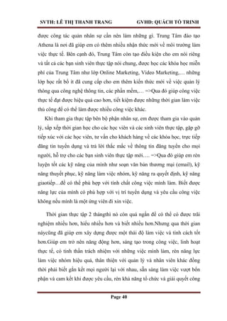 SVTH: LÊ THỊ THANH TRANG GVHD: QUÁCH TỐ TRINH
Page 40
được công tác quản nhân sự cần nên làm những gì. Trung Tâm đào tạo
Athena là nơi đã giúp em có thêm nhiều nhận thức mới về môi trường làm
việc thực tế. Bên cạnh đó, Trung Tâm còn tạo điều kiện cho em nói riêng
và tất cả các bạn sinh viên thực tập nói chung, được học các khóa học miễn
phí của Trung Tâm như lớp Online Marketing, Video Marketing,… những
lớp học rất bổ ít đã cung cấp cho em thêm kiến thức mới về việc quản lý
thông qua công nghệ thông tin, các phần mềm,… =>Qua đó giúp công việc
thực tế đạt được hiệu quả cao hơn, tiết kiệm được những thời gian làm việc
thủ công để có thể làm được nhiều công việc khác.
Khi tham gia thực tập bên bộ phận nhân sự, em được tham gia vào quản
lý, sắp xếp thời gian học cho các học viên và các sinh viên thực tập, gặp gỡ
tiếp xúc với các học viên, tư vấn cho khách hàng về các khóa học, trực tiếp
đăng tin tuyển dụng và trả lời thắc mắc về thông tin đăng tuyển cho mọi
người, hỗ trợ cho các bạn sinh viên thực tập mới…. =>Qua đó giúp em rèn
luyện tốt các kỹ năng của mình như soạn văn bản thương mại (email), kỹ
năng thuyết phục, kỹ năng làm việc nhóm, kỹ năng ra quyết định, kỹ năng
giaotiếp…để có thể phù hợp với tính chất công việc mình làm. Biết được
năng lực của mình có phù hợp với vị trí tuyển dụng và yêu cầu công việc
không nếu mình là một ứng viên đi xin việc.
Thời gian thực tập 2 thángthì nó còn quá ngắn để có thể có được trãi
nghiệm nhiều hơn, hiểu nhiều hơn và biết nhiều hơn.Nhưng qua thời gian
nàycũng đã giúp em xây dựng được một thái độ làm việc và tính cách tốt
hơn.Giúp em trở nên năng động hơn, sáng tạo trong công việc, linh hoạt
thực tế, có tinh thần trách nhiệm với những việc mình làm, rèn năng lực
làm việc nhóm hiệu quả, thân thiện với quản lý và nhân viên khác đồng
thời phải biết gắn kết mọi người lại với nhau, sẵn sàng làm việc vượt bổn
phận và cam kết khi được yêu cầu, rèn khả năng tổ chức và giải quyết công
 