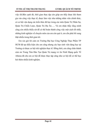 SVTH: LÊ THỊ THANH TRANG GVHD: QUÁCH TỐ TRINH
Page 41
việc tốt.Bên cạnh đó, thời gian thực tập còn giúp em thấy được khi tham
gia vào công việc thực tế, được làm việc như những nhân viên chính thức,
có cơ hội vận dụng các kiến thức đã học trong các môn Quản Trị Nhân Sự,
Quản Trị Chiến Lược, Quản Trị Dự Án….. Và em nhận thấy rằng mình
cũng còn nhiều thiếu sót để có thể hoàn thành công việc một cách tốt nhất,
những kinh nghiệm về chuyên môn của em còn quá ít, em cần phải bổ xung
thật nhiều trong thời gian tới.
Em xin gửi lời cám ơn Trường Đại học Công Nghiệp Thực Phẩm TP
HCM đã tạo điều kiện cho em cũng nhưng các bạn sinh viên đang học tại
Trường có được cơ hội trãi nghiệm thực tế. Đồng thời, em cũng chân thành
cảm ơn Trung Tâm Đào Tạo Quản Trị mạng và An Ninh Mạng quốc Tế
Athena đã cho em cơ hội để được thực tập cũng như cơ hội để có thể học
hỏi thêm nhiều kinh nghiệm.
 