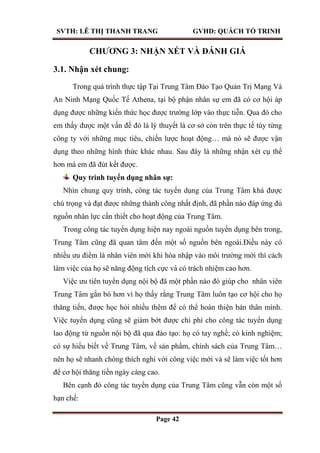 SVTH: LÊ THỊ THANH TRANG GVHD: QUÁCH TỐ TRINH
Page 42
CHƢƠNG 3: NHẬN XÉT VÀ ĐÁNH GIÁ
3.1. Nhận xét chung:
Trong quá trình thực tập Tại Trung Tâm Đào Tạo Quản Trị Mạng Và
An Ninh Mạng Quốc Tế Athena, tại bộ phận nhân sự em đã có cơ hội áp
dụng được những kiến thức học được trường lớp vào thực tiễn. Qua đó cho
em thấy được một vấn đề đó là lý thuyết là cơ sở còn trên thực tế tùy từng
công ty với những mục tiêu, chiến lược hoạt động… mà nó sẽ được vận
dụng theo những hình thức khác nhau. Sau đây là những nhận xét cụ thể
hơn mà em đã đút kết được.
Quy trình tuyển dụng nhân sự:
Nhìn chung quy trình, công tác tuyển dụng của Trung Tâm khá được
chú trọng và đạt được những thành công nhất định, đã phần nào đáp ứng đủ
nguồn nhân lực cần thiết cho hoạt động của Trung Tâm.
Trong công tác tuyển dụng hiện nay ngoài nguồn tuyển dụng bên trong,
Trung Tâm cũng đã quan tâm đến một số nguồn bên ngoài.Điều này có
nhiều ưu điểm là nhân viên mới khi hòa nhập vào môi trường mới thì cách
làm việc của họ sẽ năng động tích cực và có trách nhiệm cao hơn.
Việc ưu tiên tuyển dụng nội bộ đã một phần nào đó giúp cho nhân viên
Trung Tâm gắn bó hơn vì họ thấy rằng Trung Tâm luôn tạo cơ hội cho họ
thăng tiến, được học hỏi nhiều thêm để có thể hoàn thiện bản thân mình.
Việc tuyển dụng cũng sẽ giảm bớt được chi phí cho công tác tuyển dụng
lao động từ nguồn nội bộ đã qua đào tạo: họ có tay nghề; có kinh nghiệm;
có sự hiểu biết về Trung Tâm, về sản phẩm, chính sách của Trung Tâm…
nên họ sẽ nhanh chóng thích nghi với công việc mới và sẽ làm việc tốt hơn
để cơ hội thăng tiến ngày càng cao.
Bên cạnh đó công tác tuyển dụng của Trung Tâm cũng vẫn còn một số
hạn chế:
 