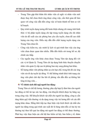 SVTH: LÊ THỊ THANH TRANG GVHD: QUÁCH TỐ TRINH
Page 43
- Trung Tâm gặp khó khăn khi nhân viên cũ nghỉ và nhân viên mới
được thay thế chưa thích ứng được công việc, cần thời gian để làm
quen với công việc dẫn đến công việc sẽ hoàn thành trễ hơn so với
kế hoạch.
- Quy trình tuyển dụng tương đối hoàn thiện nhưng chỉ mang tính hình
thức vì bộ phận tuyển dụng chỉ tập trung tuyển dụng cho đủ nhân
viên do đề xuất của các phòng ban yêu cầu tuyển, chưa đề cao chất
lượng của ứng viên. Điều này dẫn đến chất lượng tuyển dụng của
Trung Tâm chưa tốt.
- Công việc kiểm tra, xác minh lý lịch và quá trình làm việc của ứng
viên chưa được quan tâm nhiều. Dẫn đến thiếu sót trong hồ sơ, độ
chính xác thấp.
- Các nguồn ứng viên khác chưa được Trung Tâm tận dụng đối với
các vị trí Quản lý. Trung Tâm chỉ áp dụng hình thức thuyển chuyển
nhân viên quản lý cấp cao từ phòng ban này sang phòng ban khác.
- Số lượng nhân viên phòng nhân sự còn hạn chế, trong khi đó các ứng
viên xin đi dự tuyển lại đông. Vì thế không tránh khỏi tình trạng các
ứng viên phải chờ đợi lâu khi đi phỏng vấn dẫn đến sự không hài
lòng từ ứng viên…
Về chính sách đãi ngộ ngƣời lao động:
Trung Tâm có chế độ lương, thưởng, phụ cấp hợp lý đảm bảo cho người
lao động có thể tái tạo sức lao động, vừa khuyến khích được họ hăng say
trong công việc. Để khuyến khích vật chất cho người lao động, công ty cần
tăng thêm quỹ tiền thưởng và đa dạng trong việc trả lương đối với các đối
tượng khác nhau. Đồng thời tiếp tục thực hiện việc kích thích vật chất cho
người lao động trong quá trình sản xuất đó là hàng năm đều có hai kỳ trả
thưởng tuỳ theo kết quả lao động mà người lao động có thể được thưởng.
Phát huy việc thực hiện các chế độ bảo hiểm xã hội, bảo hiểm y tế, thăm
 