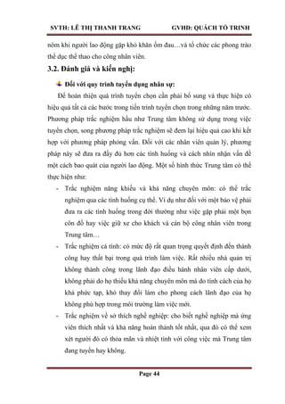 SVTH: LÊ THỊ THANH TRANG GVHD: QUÁCH TỐ TRINH
Page 44
nôm khi người lao động gặp khó khăn ốm đau…và tổ chức các phong trào
thể dục thể thao cho công nhân viên.
3.2. Đánh giá và kiến nghị:
Đối với quy trình tuyển dụng nhân sự:
Để hoàn thiện quá trình tuyển chọn cần phải bổ sung và thực hiện có
hiệu quả tất cả các bước trong tiến trình tuyển chọn trong những năm trước.
Phương pháp trắc nghiệm hầu như Trung tâm không sử dụng trong việc
tuyển chọn, song phương pháp trắc nghiệm sẽ đem lại hiệu quả cao khi kết
hợp với phương pháp phỏng vấn. Đối với các nhân viên quản lý, phương
pháp này sẽ đưa ra đầy đủ hơn các tình huống và cách nhìn nhận vấn đề
một cách bao quát của người lao động. Một số hình thức Trung tâm có thể
thực hiện như:
- Trắc nghiệm năng khiếu và khả năng chuyên môn: có thể trắc
nghiệm qua các tình huống cụ thể. Ví dụ như đối với một bảo vệ phải
đưa ra các tình huống trong đời thường như việc gặp phải một bọn
côn đồ hay việc giữ xe cho khách và cán bộ công nhân viên trong
Trung tâm…
- Trắc nghiệm cá tính: có mức độ rất quan trọng quyết định đến thành
công hay thất bại trong quá trình làm việc. Rất nhiều nhà quản trị
không thành công trong lãnh đạo điều hành nhân viên cấp dưới,
không phải do họ thiếu khả năng chuyên môn mà do tính cách của họ
khá phức tạp, khó thay đổi làm cho phong cách lãnh đạo của họ
không phù hợp trong môi trường làm việc mới.
- Trắc nghiệm về sở thích nghề nghiệp: cho biết nghề nghiệp mà ứng
viên thích nhất và khả năng hoàn thành tốt nhất, qua đó có thể xem
xét người đó có thỏa mãn và nhiệt tình với công việc mà Trung tâm
đang tuyển hay không.
 
