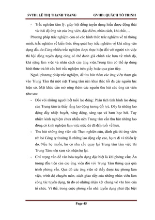 SVTH: LÊ THỊ THANH TRANG GVHD: QUÁCH TỐ TRINH
Page 45
- Trắc nghiệm tâm lý: giúp hội đồng tuyển dụng hiểu được động thái
và thái độ ứng xử của ứng viên, đặc điểm, nhân cách, khí chất,…
Phương pháp trắc nghiệm còn có các hình thức trắc nghiệm về trí thông
minh, trắc nghiệm về kiến thức tổng quát hay trắc nghiệm về khả năng vận
dụng đầu óc.Càng nhiều trắc nghiệm được thực hiện đối với người xin việc
thì hội đồng tuyển dụng càng có thể đánh giá chính xác hơn về trình độ,
khả năng làm việc và nhân cách của ứng viên.Trung tâm có thể áp dụng
hình thức trả lời câu hỏi trắc nghiệm trên giấy hoặc qua giao tiếp.
Ngoài phương pháp trắc nghiệm, để thu hút thêm các ứng viên tham gia
vào Trung Tâm thì một mặt Trung tâm nên khai thác tối đa các nguồn lực
hiện có. Mặt khác cần mở rộng thêm các nguồn thu hút các ứng cử viên
như sau:
- Đối với những người hết tuổi lao động: Phân tích tình hình lao động
của Trung tâm ta thấy rằng lao động tương đối trẻ. Đây là những lao
động đầy nhiệt huyết, năng động, sáng tạo và ham học hỏi. Tuy
nhiên kinh nghiệm chưa nhiều nên Trung tâm cần thu hút những lao
động có kinh nghiệm làm việc mặc dù đã đến tuổi về hưu.
- Thu hút những ứng viên cũ: Theo nghiên cứu, đánh giá thì ứng viên
rời bỏ Công ty thường là những lao động cấp cao, họ ra đi vì nhiều lý
do. Nếu họ muốn, họ có nhu cầu quay lại Trung tâm làm việc thì
Trung Tâm nên xem xét nhận họ lại.
- Chú trọng vấn đề văn hóa tuyển dụng đặc biệt là khi phỏng vấn: Ấn
tượng đầu tiên của các ứng viên đối với Trung Tâm thông qua quá
trình phỏng vấn. Qua đó các ứng viên sẽ thấy được tác phong làm
việc, trình độ chuyên môn, cách giao tiếp của những nhân viên làm
công tác tuyển dụng, từ đó có những nhận xét chung về văn hóa của
tổ chức. Vì thế, trong cuộc phỏng vấn nhà tuyển dụng phải đặc biệt
 