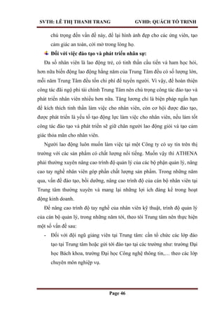 SVTH: LÊ THỊ THANH TRANG GVHD: QUÁCH TỐ TRINH
Page 46
chú trọng đến vấn đề này, để lại hình ảnh đẹp cho các ứng viên, tạo
cảm giác an toàn, cởi mở trong lòng họ.
Đối với việc đào tạo và phát triển nhân sự:
Đa số nhân viên là lao động trẻ, có tinh thần cầu tiến và ham học hỏi,
hơn nữa biến động lao động hằng năm của Trung Tâm đều có số lượng lớn,
mỗi năm Trung Tâm đều tốn chi phí để tuyển người. Vì vậy, để hoàn thiện
công tác đãi ngộ phi tài chính Trung Tâm nên chú trọng công tác đào tạo và
phát triển nhân viên nhiều hơn nữa. Tăng lương chỉ là biện pháp ngắn hạn
để kích thích tinh thần làm việc cho nhân viên, còn cơ hội được đào tạo,
được phát triển là yếu tố tạo động lực làm việc cho nhân viên, nếu làm tốt
công tác đào tạo và phát triển sẽ giữ chân người lao động giỏi và tạo cảm
giác thỏa mãn cho nhân viên.
Người lao động luôn muốn làm việc tại một Công ty có uy tín trên thị
trường với các sản phẩm có chất lượng nổi tiếng. Muốn vậy thì ATHENA
phải thường xuyên nâng cao trình độ quản lý của các bộ phận quản lý, nâng
cao tay nghề nhân viên góp phần chất lượng sản phẩm. Trong những năm
qua, vấn đề đào tạo, bồi dưỡng, nâng cao trình độ của cán bộ nhân viên tại
Trung tâm thường xuyên và mang lại những lợi ích đáng kể trong hoạt
động kinh doanh.
Để nâng cao trình độ tay nghề của nhân viên kỹ thuật, trình độ quản lý
của cán bộ quản lý, trong những năm tới, theo tôi Trung tâm nên thực hiện
một số vấn đề sau:
- Đối với đội ngũ giảng viên tại Trung tâm: cần tổ chức các lớp đào
tạo tại Trung tâm hoặc gửi tới đào tạo tại các trường như: trường Đại
học Bách khoa, trường Đại học Công nghệ thông tin,… theo các lớp
chuyên môn nghiệp vụ.
 