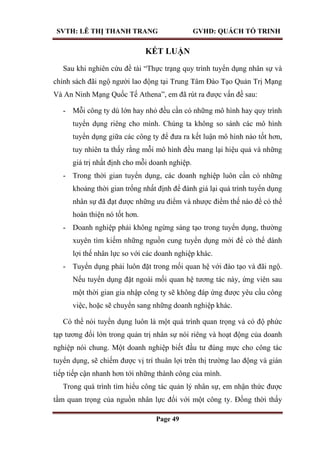 SVTH: LÊ THỊ THANH TRANG GVHD: QUÁCH TỐ TRINH
Page 49
KẾT LUẬN
Sau khi nghiên cứu đề tài “Thực trạng quy trình tuyển dụng nhân sự và
chính sách đãi ngộ người lao động tại Trung Tâm Đào Tạo Quản Trị Mạng
Và An Ninh Mạng Quốc Tế Athena”, em đã rút ra được vấn đề sau:
- Mỗi công ty dù lớn hay nhỏ đều cần có những mô hình hay quy trình
tuyển dụng riêng cho mình. Chúng ta không so sánh các mô hình
tuyển dụng giữa các công ty để đưa ra kết luận mô hình nào tốt hơn,
tuy nhiên ta thấy rằng mỗi mô hình đều mang lại hiệu quả và những
giá trị nhất định cho mỗi doanh nghiệp.
- Trong thời gian tuyển dụng, các doanh nghiệp luôn cần có những
khoảng thời gian trống nhất định để đánh giá lại quá trình tuyển dụng
nhân sự đã đạt được những ưu điểm và nhược điểm thế nào để có thể
hoàn thiện nó tốt hơn.
- Doanh nghiệp phải không ngừng sáng tạo trong tuyển dụng, thường
xuyên tìm kiếm những nguồn cung tuyển dụng mới để có thể dành
lợi thế nhân lực so với các doanh nghiệp khác.
- Tuyển dụng phải luôn đặt trong mối quan hệ với đào tạo và đãi ngộ.
Nếu tuyển dụng đặt ngoài mối quan hệ tương tác này, ứng viên sau
một thời gian gia nhập công ty sẽ không đáp ứng được yêu cầu công
việc, hoặc sẽ chuyển sang những doanh nghiệp khác.
Có thể nói tuyển dụng luôn là một quá trình quan trọng và có độ phức
tạp tương đối lớn trong quản trị nhân sự nói riêng và hoạt động của doanh
nghiệp nói chung. Một doanh nghiệp biết đầu tư đúng mực cho công tác
tuyển dụng, sẽ chiếm được vị trí thuân lợi trên thị trường lao động và gián
tiếp tiếp cận nhanh hơn tới những thành công của mình.
Trong quá trình tìm hiểu công tác quản lý nhân sự, em nhận thức được
tầm quan trọng của nguồn nhân lực đối với một công ty. Đồng thời thấy
 