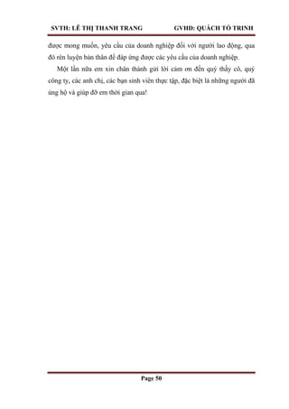 SVTH: LÊ THỊ THANH TRANG GVHD: QUÁCH TỐ TRINH
Page 50
được mong muốn, yêu cầu của doanh nghiệp đối với người lao động, qua
đó rèn luyện bản thân để đáp ứng được các yêu cầu của doanh nghiệp.
Một lần nữa em xin chân thành gửi lời cảm ơn đến quý thầy cô, quý
công ty, các anh chị, các bạn sinh viên thực tập, đặc biệt là những người đã
ủng hộ và giúp đỡ em thời gian qua!
 