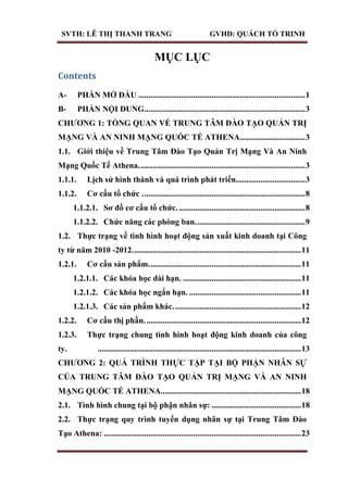 SVTH: LÊ THỊ THANH TRANG GVHD: QUÁCH TỐ TRINH
MỤC LỤC
Contents
A- PHẦN MỞ ĐẦU ..................................................................................1
B- PHẦN NỘI DUNG...............................................................................3
CHƢƠNG 1: TỔNG QUAN VỀ TRUNG TÂM ĐÀO TẠO QUẢN TRỊ
MẠNG VÀ AN NINH MẠNG QUỐC TẾ ATHENA................................3
1.1. Giới thiệu về Trung Tâm Đào Tạo Quản Trị Mạng Và An Ninh
Mạng Quốc Tế Athena..................................................................................3
1.1.1. Lịch sử hình thành và quá trình phát triển..................................3
1.1.2. Cơ cấu tổ chức ................................................................................8
1.1.2.1. Sơ đồ cơ cấu tổ chức. ..............................................................8
1.1.2.2. Chức năng các phòng ban......................................................9
1.2. Thực trạng về tình hình hoạt động sản xuất kinh doanh tại Công
ty từ năm 2010 -2012...................................................................................11
1.2.1. Cơ cấu sản phẩm...........................................................................11
1.2.1.1. Các khóa học dài hạn. ..........................................................11
1.2.1.2. Các khóa học ngắn hạn. .......................................................11
1.2.1.3. Các sản phẩm khác...............................................................12
1.2.2. Cơ cấu thị phần.............................................................................12
1.2.3. Thực trạng chung tình hình hoạt động kinh doanh của công
ty. ....................................................................................................13
CHƢƠNG 2: QUÁ TRÌNH THỰC TẬP TẠI BỘ PHẬN NHÂN SỰ
CỦA TRUNG TÂM ĐÀO TẠO QUẢN TRỊ MẠNG VÀ AN NINH
MẠNG QUỐC TẾ ATHENA.....................................................................18
2.1. Tình hình chung tại bộ phận nhân sự: ............................................18
2.2. Thực trạng quy trình tuyển dụng nhân sự tại Trung Tâm Đào
Tạo Athena: .................................................................................................23
 