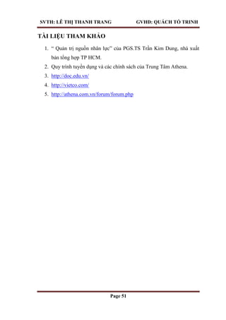 SVTH: LÊ THỊ THANH TRANG GVHD: QUÁCH TỐ TRINH
Page 51
TÀI LIỆU THAM KHẢO
1. “ Quản trị nguồn nhân lực” của PGS.TS Trần Kim Dung, nhà xuất
bản tổng hợp TP HCM.
2. Quy trình tuyển dụng và các chính sách của Trung Tâm Athena.
3. http://doc.edu.vn/
4. http://vietco.com/
5. http://athena.com.vn/forum/forum.php
 