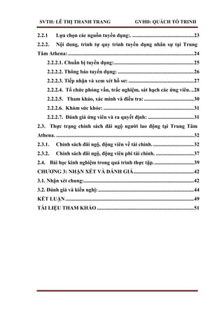 SVTH: LÊ THỊ THANH TRANG GVHD: QUÁCH TỐ TRINH
2.2.1 Lựa chọn các nguồn tuyển dụng:. ...............................................23
2.2.2. Nội dung, trình tự quy trình tuyển dụng nhân sự tại Trung
Tâm Athena:................................................................................................24
2.2.2.1. Chuẩn bị tuyển dụng:.............................................................25
2.2.2.2. Thông báo tuyển dụng: ..........................................................26
2.2.2.3. Tiếp nhận và xem xét hồ sơ: ..................................................27
2.2.2.4. Tổ chức phỏng vấn, trắc nghiệm, sát hạch các ứng viên. ..28
2.2.2.5. Tham khảo, xác minh và điều tra:......................................30
2.2.2.6. Khám sức khỏe: .....................................................................31
2.2.2.7. Đánh giá ứng viên và ra quyết định: ...................................31
2.3. Thực trạng chính sách đãi ngộ ngƣời lao động tại Trung Tâm
Athena. .........................................................................................................32
2.3.1. Chính sách đãi ngộ, động viên về tài chính. ...............................32
2.3.2. Chính sách đãi ngộ, động viên phi tài chính. .............................37
2.4. Bài học kinh nghiệm trong quá trình thực tập...............................39
CHƢƠNG 3: NHẬN XÉT VÀ ĐÁNH GIÁ..............................................42
3.1. Nhận xét chung:....................................................................................42
3.2. Đánh giá và kiến nghị:.........................................................................44
KẾT LUẬN..................................................................................................49
TÀI LIỆU THAM KHẢO ..........................................................................51
 