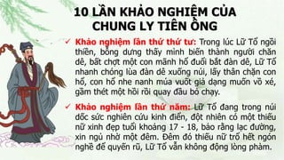 10 LẦN KHẢO NGHIỆM CỦA
CHUNG LY TIÊN ÔNG
 Khảo nghiệm lần thứ thứ tư: Trong lúc Lữ Tổ ngồi
thiền, bỗng dưng thấy mình biến thành người chăn
dê, bất chợt một con mãnh hổ đuổi bắt đàn dê, Lữ Tổ
nhanh chóng lùa đàn dê xuống núi, lấy thân chặn con
hổ, con hổ nhe nanh múa vuốt giả dạng muốn vồ xé,
gầm thét một hồi rồi quay đầu bỏ chạy.
 Khảo nghiệm lần thứ năm: Lữ Tổ đang trong núi
dốc sức nghiên cứu kinh điển, đột nhiên có một thiếu
nữ xinh đẹp tuổi khoảng 17 - 18, bảo rằng lạc đường,
xin ngủ nhờ một đêm. Đêm đó thiếu nữ trổ hết ngón
nghề để quyến rũ, Lữ Tổ vẫn không động lòng phàm.
 