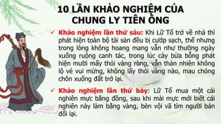 10 LẦN KHẢO NGHIỆM CỦA
CHUNG LY TIÊN ÔNG
 Khảo nghiệm lần thứ sáu: Khi Lữ Tổ trở về nhà thì
phát hiện toàn bộ tài sản đều bị cướp sạch, thế nhưng
trong lòng không hoang mang vẫn như thường ngày
xuống ruộng canh tác, trong lúc cày bừa bỗng phát
hiện mười mấy thỏi vàng ròng, vẫn thản nhiên không
lộ vẻ vui mừng, không lấy thỏi vàng nào, mau chóng
chôn xuống đất trở lại.
 Khảo nghiệm lần thứ bảy: Lữ Tổ mua một cái
nghiên mực bằng đồng, sau khi mài mực mới biết cái
nghiên này làm bằng vàng, bèn vội vã tìm người bán
đổi lại.
 