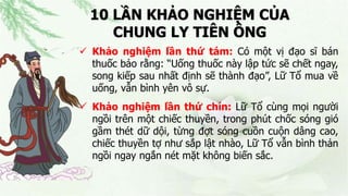 10 LẦN KHẢO NGHIỆM CỦA
CHUNG LY TIÊN ÔNG
 Khảo nghiệm lần thứ tám: Có một vị đạo sĩ bán
thuốc bảo rằng: “Uống thuốc này lập tức sẽ chết ngay,
song kiếp sau nhất định sẽ thành đạo”, Lữ Tổ mua về
uống, vẫn bình yên vô sự.
 Khảo nghiệm lần thứ chín: Lữ Tổ cùng mọi người
ngồi trên một chiếc thuyền, trong phút chốc sóng gió
gầm thét dữ dội, từng đợt sóng cuồn cuộn dâng cao,
chiếc thuyền tợ như sắp lật nhào, Lữ Tổ vẫn bình thản
ngồi ngay ngắn nét mặt không biến sắc.
 