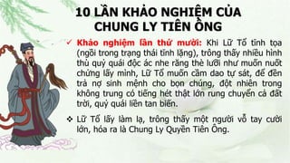 10 LẦN KHẢO NGHIỆM CỦA
CHUNG LY TIÊN ÔNG
 Khảo nghiệm lần thứ mười: Khi Lữ Tổ tĩnh tọa
(ngồi trong trạng thái tĩnh lặng), trông thấy nhiều hình
thù quỷ quái độc ác nhe răng thè lưỡi như muốn nuốt
chửng lấy mình, Lữ Tổ muốn cầm dao tự sát, để đền
trả nợ sinh mệnh cho bọn chúng, đột nhiên trong
không trung có tiếng hét thật lớn rung chuyển cả đất
trời, quỷ quái liền tan biến.
 Lữ Tổ lấy làm lạ, trông thấy một người vỗ tay cười
lớn, hóa ra là Chung Ly Quyền Tiên Ông.
 
