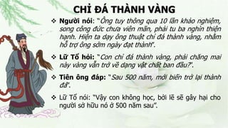 CHỈ ĐÁ THÀNH VÀNG
 Người nói: “Ông tuy thông qua 10 lần khảo nghiệm,
song công đức chưa viên mãn, phải tu ba nghìn thiện
hạnh. Hiện ta dạy ông thuật chỉ đá thành vàng, nhằm
hỗ trợ ông sớm ngày đạt thành”.
 Lữ Tổ hỏi: “Con chỉ đá thành vàng, phải chăng mai
này vàng vẫn trở về dạng vật chất ban đầu?”.
 Tiên ông đáp: “Sau 500 năm, mới biến trở lại thành
đá”.
 Lữ Tổ nói: “Vậy con không học, bởi lẽ sẽ gây hại cho
người sở hữu nó ở 500 năm sau”.
 