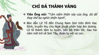 CHỈ ĐÁ THÀNH VÀNG
 Tiên Ông nói: “Tâm niệm thiện này của ông, đủ để
thay thế ba nghìn thiện hạnh”,
 Bèn dẫn Lữ Tổ đến Chung Nam Sơn trên đỉnh Hạc
Đỉnh, truyền thụ cho Ngài thuật phân hợp âm dương.
Lữ tổ thành tâm tu luyện, tiến bộ thần tốc. Sau hai
năm mới trở về Sơn Tây, đoàn tụ với vợ con.
 