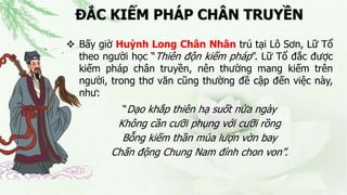 ĐẮC KIẾM PHÁP CHÂN TRUYỀN
 Bấy giờ Huỳnh Long Chân Nhân trú tại Lô Sơn, Lữ Tổ
theo người học “Thiên độn kiếm pháp”. Lữ Tổ đắc được
kiếm pháp chân truyền, nên thường mang kiếm trên
người, trong thơ văn cũng thường đề cập đến việc này,
như:
“Dạo khắp thiên hạ suốt nửa ngày
Không cần cưỡi phụng với cưỡi rồng
Bỗng kiếm thần múa lượn vờn bay
Chấn động Chung Nam đỉnh chon von”.
 