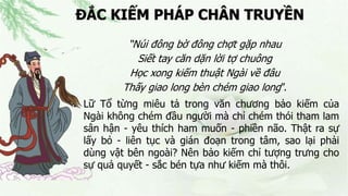 ĐẮC KIẾM PHÁP CHÂN TRUYỀN
“Núi đông bờ đông chợt gặp nhau
Siết tay căn dặn lời tợ chuông
Học xong kiếm thuật Ngài về đâu
Thấy giao long bèn chém giao long”.
 Lữ Tổ từng miêu tả trong văn chương bảo kiếm của
Ngài không chém đầu người mà chỉ chém thói tham lam
sân hận - yêu thích ham muốn - phiền não. Thật ra sự
lấy bỏ - liên tục và gián đoạn trong tâm, sao lại phải
dùng vật bên ngoài? Nên bảo kiếm chỉ tượng trưng cho
sự quả quyết - sắc bén tựa như kiếm mà thôi.
 