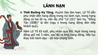 LÁNH NẠN
 Thời Đường Hy Tông, Huỳnh Sào làm loạn, Lữ Tổ dẫn
phu nhân đến hang động trong núi lánh nạn, trong hang
động có hai lối ra, nên lấy chữ “Lữ (呂)” làm họ, “Đỗng
Tân (洞賓)” là tên (ngụ ý trong hang động đón tiếp
khách quý).
 Năm Lữ Tổ 83 tuổi, phu nhân qua đời, Ngài trong hang
động giữ mộ 3 năm, sau đó ra khỏi hang động, tiếp tục
thay trời hành đạo - độ hóa chúng sinh.
 