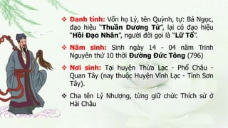  Danh tính: Vốn họ Lý, tên Quỳnh, tự: Bá Ngọc,
đạo hiệu “Thuần Dương Tử”, lại có đạo hiệu
“Hồi Đạo Nhân”, người đời gọi là “Lữ Tổ”.
 Năm sinh: Sinh ngày 14 - 04 năm Trinh
Nguyên thứ 10 thời Đường Đức Tông (796)
 Nơi sinh: Tại huyện Thừa Lạc - Phổ Châu -
Quan Tây (nay thuộc Huyện Vĩnh Lạc - Tỉnh Sơn
Tây).
 Cha tên Lý Nhượng, từng giữ chức Thích sử ở
Hải Châu
 