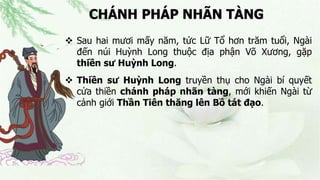 CHÁNH PHÁP NHÃN TÀNG
 Sau hai mươi mấy năm, tức Lữ Tổ hơn trăm tuổi, Ngài
đến núi Huỳnh Long thuộc địa phận Võ Xương, gặp
thiền sư Huỳnh Long.
 Thiền sư Huỳnh Long truyền thụ cho Ngài bí quyết
cửa thiền chánh pháp nhãn tàng, mới khiến Ngài từ
cảnh giới Thần Tiên thăng lên Bồ tát đạo.
 