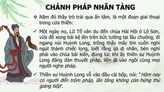 CHÁNH PHÁP NHÃN TÀNG
 Năm đó thầy trò trải qua ấn tâm, là một đoạn giai thoại
trong cửa thiền:
 Một ngày nọ, Lữ Tổ vân du đến chùa Hải Hội ở Lô Sơn,
vừa đề xong bài kệ lên trên bức tường tại lầu chuông, đi
ngang núi Huỳnh Long, trông thấy mây tím cuốn nghi
ngút thành chiếc lọng, biết rằng có dị nhân, bèn nghĩ
phải vào chùa bái kiến, đúng lúc khi ấy thiền sư Huỳnh
Long đăng đàn thuyết pháp, liền đi vào ngồi cùng mọi
người nghe pháp.
 Thiền sư Huỳnh Long vỗ vào đầu cái bốp, nói: “Hôm nay
có người đến trộm pháp, lão tăng không còn hứng thú
giảng tiếp”.
 