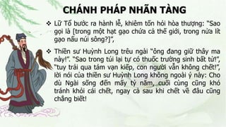 CHÁNH PHÁP NHÃN TÀNG
 Lữ Tổ bước ra hành lễ, khiêm tốn hỏi hòa thượng: “Sao
gọi là [trong một hạt gạo chứa cả thế giới, trong nửa lít
gạo nấu núi sông?]”,
 Thiền sư Huỳnh Long trêu ngài “ông đang giữ thây ma
này!”. “Sao trong túi lại tự có thuốc trường sinh bất tử!”,
“tuy trải qua tám vạn kiếp, con người vẫn không chết!”,
lời nói của thiền sư Huỳnh Long không ngoài ý này: Cho
dù Ngài sống đến mấy tỷ năm, cuối cùng cũng khó
tránh khỏi cái chết, ngay cả sau khi chết về đâu cũng
chẳng biết!
 