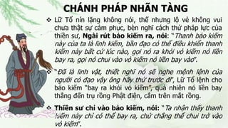 CHÁNH PHÁP NHÃN TÀNG
 Lữ Tổ nín lặng không nói, thế nhưng lộ vẻ không vui
chưa thật sự cảm phục, bèn nghĩ cách thử pháp lực của
thiền sư, Ngài rút bảo kiếm ra, nói: “Thanh bảo kiếm
này của ta là linh kiếm, bần đạo có thể điều khiển thanh
kiếm này bất cứ lúc nào, gọi nó ra khỏi vỏ kiếm nó liền
bay ra, gọi nó chui vào vỏ kiếm nó liền bay vào”.
 “Đã là linh vật, thiết nghĩ nó sẽ nghe mệnh lệnh của
người có đạo vậy ông hãy thử trước đi”, Lữ Tổ lệnh cho
bảo kiếm “bay ra khỏi vỏ kiếm”, quả nhiên nó liền bay
thẳng đến trụ rồng Phật điện, cắm trên mắt rồng.
 Thiền sư chỉ vào bảo kiếm, nói: “Ta nhận thấy thanh
kiếm này chỉ có thể bay ra, chứ chẳng thể chui trở vào
vỏ kiếm”.
 