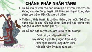 CHÁNH PHÁP NHÃN TÀNG
 Lữ Tổ liền ra lệnh cho bảo kiếm lập tức “chui vào vỏ”, nó
không chuyển động. Ngài biết thiền sư Huỳnh Long đạo
pháp cao thâm, liền cầu xin chỉ điểm.
 Thiền sư thấy Ngài rất có lòng thành, bèn nói: “Đã từng
nghe nửa lít gạo nấu núi sông, làm thế nào trong một
hạt gạo lại chứa cả thế giới?”,
 Lữ Tổ đốn ngộ huyền cơ, làm kệ tỏ rõ chí hướng:
“Vứt cái gáo đập nát cây đàn
Nay không luyện thủy ngân trộn vàng
Từ khi nghe Huỳnh Long điểm khai
Mới biết năm ấy dụng tâm sai”.
 