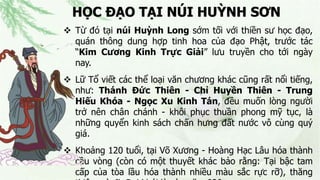 HỌC ĐẠO TẠI NÚI HUỲNH SƠN
 Từ đó tại núi Huỳnh Long sớm tối với thiền sư học đạo,
quán thông dung hợp tinh hoa của đạo Phật, trước tác
“Kim Cương Kinh Trực Giải” lưu truyền cho tới ngày
nay.
 Lữ Tổ viết các thể loại văn chương khác cũng rất nổi tiếng,
như: Thánh Đức Thiên - Chỉ Huyền Thiên - Trung
Hiếu Khóa - Ngọc Xu Kinh Tán, đều muốn lòng người
trở nên chân chánh - khôi phục thuần phong mỹ tục, là
những quyển kinh sách chấn hưng đất nước vô cùng quý
giá.
 Khoảng 120 tuổi, tại Võ Xương - Hoàng Hạc Lâu hóa thành
cầu vòng (còn có một thuyết khác bảo rằng: Tại bậc tam
cấp của tòa lầu hóa thành nhiều màu sắc rực rỡ), thăng
 