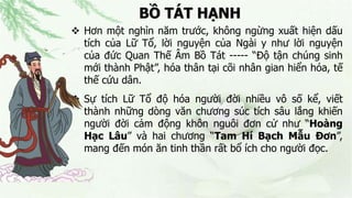 BỒ TÁT HẠNH
 Hơn một nghìn năm trước, không ngừng xuất hiện dấu
tích của Lữ Tổ, lời nguyện của Ngài y như lời nguyện
của đức Quan Thế Âm Bồ Tát ----- “Độ tận chúng sinh
mới thành Phật”, hóa thân tại cõi nhân gian hiển hóa, tế
thế cứu dân.
 Sự tích Lữ Tổ độ hóa người đời nhiều vô số kể, viết
thành những dòng văn chương súc tích sâu lắng khiến
người đời cảm động khôn nguôi đơn cử như “Hoàng
Hạc Lâu” và hai chương “Tam Hí Bạch Mẫu Đơn”,
mang đến món ăn tinh thần rất bổ ích cho người đọc.
 