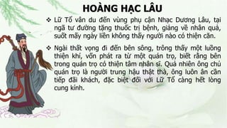 HOÀNG HẠC LÂU
 Lữ Tổ vân du đến vùng phụ cận Nhạc Dương Lâu, tại
ngã tư đường tặng thuốc trị bệnh, giảng về nhân quả,
suốt mấy ngày liền không thấy người nào có thiện căn.
 Ngài thất vọng đi đến bên sông, trông thấy một luồng
thiện khí, vốn phát ra từ một quán trọ, biết rằng bên
trong quán trọ có thiện tâm nhân sĩ. Quả nhiên ông chủ
quán trọ là người trung hậu thật thà, ông luôn ân cần
tiếp đãi khách, đặc biệt đối với Lữ Tổ càng hết lòng
cung kính.
 