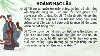 HOÀNG HẠC LÂU
 Lữ Tổ trú tại quán trọ mấy tháng, không trả tiền, ông
vẫn tiếp đãi nồng hậu. Lúc rảnh rỗi thỉnh giáo Lữ Tổ
giảng giải việc tu đạo, lúc Lữ Tổ sắp từ biệt nói với ông
rằng: “Ta được ông tiếp đãi hết sức nồng hậu, cũng
chẳng có gì đền đáp, chỉ đem chút tài mọn vẽ lên tường
khiến nó bớt trống trải”.
 Lữ Tổ nói xong, bèn vẽ một con hạc vàng lên tường, lại
nói: “Con hạc vàng này ta đã ban tâm linh cho nó, khi
bọn cường hào ác bá đến gây sự, nó liền bay xuống xua
đuổi bọn chúng: Ngày thường gọi nó một tiếng, nó liền
nhảy múa mang lại niềm vui cho khách”.
 