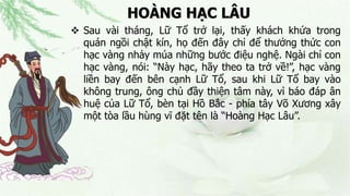 HOÀNG HẠC LÂU
 Sau vài tháng, Lữ Tổ trở lại, thấy khách khứa trong
quán ngồi chật kín, họ đến đây chỉ để thưởng thức con
hạc vàng nhảy múa những bước điệu nghệ. Ngài chỉ con
hạc vàng, nói: “Này hạc, hãy theo ta trở về!”, hạc vàng
liền bay đến bên cạnh Lữ Tổ, sau khi Lữ Tổ bay vào
không trung, ông chủ đầy thiện tâm này, vì báo đáp ân
huệ của Lữ Tổ, bèn tại Hồ Bắc - phía tây Võ Xương xây
một tòa lầu hùng vĩ đặt tên là “Hoàng Hạc Lâu”.
 
