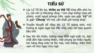 TIỂU SỬ
 Lúc Lữ Tổ lên ba, thiền sư Mã Tổ từng đến phủ họ
Lý, nói với Lý Nhượng rằng: “Con ông tướng mạo phi
phàm, vượt ngoài phong trần, ngày sau gặp “Lô” thì
ở, gặp “Chung” thì mở, cần khắc ghi trong lòng”.
 Truyền thuyết kể rằng khi Lữ Tổ giáng sinh, mùi
hương lạ ngào ngạt tỏa đầy nhà, mây tím bao quanh
bầu trời.
 Sau khi lớn khôn, tướng mạo khôi ngô tuấn tú, bản
chất đôn hậu lương thiện, mắt phụng soi thấu người,
hai hàng lông mày tợ tóc mai, mũi thẳng, thân hình
vạm vỡ như ngọc như ngà.
 