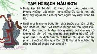 TAM HÍ BẠCH MẪU ĐƠN
 Ngày kia, Lữ Tổ đến Hồ Nam, phía trước quán rượu
Phụng Hoàng, đột nhiên nghe tiếng ẩu đả la hét, chỉ
thấy một người thư sinh bị đám người say rượu đánh tới
tấp
 Ngài nhanh chóng bước lên phía trước giải vây, vị thư
sinh khóc òa, nói: “Vợ chưa cưới của tôi tên Bạch Mẫu
Đơn, hiền thục xinh đẹp thông minh, bởi cha mẹ cô
không có tiền trả nợ, chủ nợ bèn cưỡng bức cô đến
quán rượu. Tôi định đưa cô ta trở về, chủ quán bảo tôi
phải trả một số tiền quá lớn, tôi là thư sinh nghèo, lấy
đâu ra tiền để chuộc thân cho cô?
 