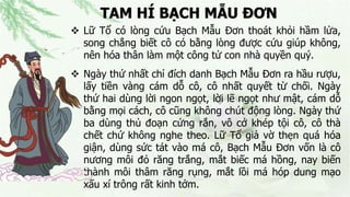 TAM HÍ BẠCH MẪU ĐƠN
 Lữ Tổ có lòng cứu Bạch Mẫu Đơn thoát khỏi hầm lửa,
song chẳng biết cô có bằng lòng được cứu giúp không,
nên hóa thân làm một công tử con nhà quyền quý.
 Ngày thứ nhất chỉ đích danh Bạch Mẫu Đơn ra hầu rượu,
lấy tiền vàng cám dỗ cô, cô nhất quyết từ chối. Ngày
thứ hai dùng lời ngon ngọt, lời lẽ ngọt như mật, cám dỗ
bằng mọi cách, cô cũng không chút động lòng. Ngày thứ
ba dùng thủ đoạn cứng rắn, vô cớ khép tội cô, cô thà
chết chứ không nghe theo. Lữ Tổ giả vờ thẹn quá hóa
giận, dùng sức tát vào má cô, Bạch Mẫu Đơn vốn là cô
nương môi đỏ răng trắng, mắt biếc má hồng, nay biến
thành môi thâm răng rụng, mắt lồi má hóp dung mạo
xấu xí trông rất kinh tởm.
 